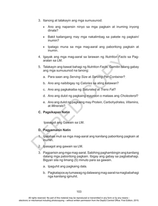 D
EPED
C
O
PY
103
3.	 Itanong at talakayin ang mga sumusunod:
•	 Ano ang napansin ninyo sa mga pagkain at inuming inyong
dinala?
•	 Bakit kailangang may mga nakalimbag sa pakete ng pagkain/
inumin?
•	 Ipatago muna sa mga mag-aaral ang paboritong pagkain at
inumin.
4.	 Igayak ang mga mag-aaral sa larawan ng Nutrition Facts sa Pag-
aralan sa LM.
5.	 Talakayin ang bawat bahagi ng Nutrition Facts. Gamitin bilang gabay
ang mga sumusunod na tanong:
a.	 Para saan ang Serving Size at Serving Per Container?
b.	 Ano ang naibibigay ng Calories sa ating katawan?
c.	 Ano ang pagkakaiba ng Saturated at Trans Fat?
d.	 Ano ang dulot ng pagkaing mayroon o mataas ang Cholesterol?
e.	 Ano ang dulot ng pagkaing may Protein, Carbohydrates, Vitamins,
at Minerals?
C.	 Pagsikapan Natin
Ipasagot ang Gawain sa LM.
D.	 Pagyamanin Natin
1.	 Ipalabas muli sa mga mag-aaral ang kanilang paboritong pagkain at
inumin.
2.	 Ipasagot ang gawain sa LM.
3.	 Pagparisin ang mga mag-aaral. Sabihing paghambingin ang kanilang
dalang mga paboritong pagkain. Ibigay ang gabay sa pagbabahagi.
Bigyan sila ng limang (5) minuto para sa gawain.
a.	 Ipaguhit ang pagkaing dala.
b.	 Pagkataposaytumawagngdalawangmag-aaralnamagbabahagi
nga kanilang iginuhit.
All rights reserved. No part of this material may be reproduced or transmitted in any form or by any means -
electronic or mechanical including photocopying – without written permission from the DepEd Central Office. First Edition, 2015.
 