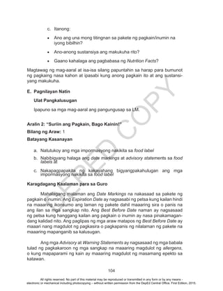 D
EPED
C
O
PY
104
c.	Itanong:
•	 Ano ang una mong titingnan sa pakete ng pagkain/inumin na
iyong bibilhin?
•	 Ano-anong sustansiya ang makukuha rito?
•	 Gaano kahalaga ang pagbabasa ng Nutrition Facts?
Magtawag ng mag-aaral at isa-isa silang papuntahin sa harap para bumunot
ng pagkaing nasa kahon at ipasabi kung anong pagkain ito at ang sustansi-
yang makukuha.
E.	 Pagnilayan Natin
Ulat Pangkalusugan
Ipapuno sa mga mag-aaral ang pangungusap sa LM.
Aralin 2: “Suriin ang Pagkain, Bago Kainin!”
Bilang ng Araw: 1
Batayang Kasanayan
a.	 Natutukoy ang mga impormasyong nakikita sa food label
b.	 Nabibigyang halaga ang date markings at advisory statements sa food
labels at
c.	Nakapagpapakita ng kakayahang bigyangpakahulugan ang mga
impormasyong nakikita sa food label
Karagdagang Kaalaman para sa Guro
	 Mahalagang malaman ang Date Markings na nakasaad sa pakete ng
pagkain o inumin. Ang Expiration Date ay nagsasabi ng petsa kung kailan hindi
na maaaring ikonsumo ang laman ng pakete dahil maaaring sira o panis na
ang ilan sa mga sangkap nito. Ang Best Before Date naman ay nagsasaad
ng petsa kung hanggang kailan ang pagkain o inumin ay nasa pinakamagan-
dang kalidad nito. Ang paglipas ng mga araw matapos ng Best Before Date ay
maaari nang magdulot ng pagkasira o pagkapanis ng nilalaman ng pakete na
maaaring mapanganib sa kalusugan.
	 Ang mga Advisory at Warning Statements ay nagsasaad ng mga babala
tulad ng pagkakaroon ng mga sangkap na maaaring magdulot ng allergens,
o kung mapaparami ng kain ay maaaring magdulot ng masamang epekto sa
katawan.
All rights reserved. No part of this material may be reproduced or transmitted in any form or by any means -
electronic or mechanical including photocopying – without written permission from the DepEd Central Office. First Edition, 2015.
 