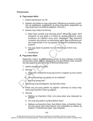 D
EPED
C
O
PY
105
Pamamaraan
A.	 Pag-usapan Natin
1.	 Ipakita ang larawan sa LM.
2.	 Ipabasa ang talata sa mga mag-aaral. (Maaaring sa paraan ng tahi-
mik na pagbabasa, pagtatakda ng piling mag-aaral, pagtatakda ng
mga grupo para sa palitang pagbasa, at iba pa.)
3.	 Ipasara ang modyul at itanong:
a.	 Bakit kaya sumakit ang kaniyang tiyan? (Maaaring sagot: dahil
sira/panis na ang gatas o si Abdul ay lactose intolerant, isang
kondisyon sa katawan kung saan nahihirapan ang katawang
i-proseso ang lactose na karaniwang nasa mga produktong ga-
tas (nagreresulta rin ito ng pagsakit ng tiyan at madalasang pag-
dudumi)
b.	 Ano ang dapat na ginawa muna ni Abdul bago ininom ang
gatas?
c.	Ipasalaysay.
B.	 Pag-aralan Natin
Kagamitan: karton ng gatas (walang laman at may malinaw na limbag
ng expiration date), pakete ng pagkaing may Best Before Date, larawan
ng mga pagkaing may Advisory at Warning Statements
1.	 Ipakita ang karton ng gatas.
2.	Itanong:
a.	 Paano mo malalaman kung ang inumin o pagkain ay sira o panis
na?
b.	 Sa anong bahagi ng pakete mo ito makikita?
c.	 Ano ang tawag dito?
3.	 Ipaliwanag ang kahalagahan ng Expiration Date.
4.	 Ilabas ang isa pang pakete ng pagkain. Ipahanap sa isang mag-
aaral ang Expiration Date ng pagkain.
5.	Itanong:
a.	 Maliban sa Expiration Date, ano pang petsa ang nakasaad sa
pakete?
b.	 Ano ang ibig sabihin ng Best Before Date?
c.	 Maliban sa Expiration Date, Best Before Date, at Nutrition Facts,
ano-ano pang mga impormasyon ang naipakikita sa pakete ng
pagkain? (Inaasahang sagot: mga sangkap)
All rights reserved. No part of this material may be reproduced or transmitted in any form or by any means -
electronic or mechanical including photocopying – without written permission from the DepEd Central Office. First Edition, 2015.
 