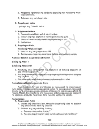 D
EPED
C
O
PY
106
6.	 Magpakita ng larawan ng pakete ng pagkaing may Advisory o Warn-
ing Statements.
7.	 Talakayin ang kahulugan nito.
C.	 Pagsikapan Natin
Ipasagot ang Gawain sa LM.
D.	 Pagyamanin Natin
1.	 Pangkatin ang klase sa 3-4 na miyembro.
2.	 Ipasuri ang mga pagkain at inuming ipinakita ng guro.
3.	 Ipasulat sa talaan ang makikitang impormasyon dito.
4.	Ipaliwanag.
E.	 Pagnilayan Natin
Panatang Pangkalusugan
1.	 Ipapuno ang pangungusap sa LM.
2.	 Tumawag ng mga mag-aaral para ibahagi ang kanilang panata.
Aralin 3: Basahin Bago Kainin at Inumin
Bilang ng Araw: 1
Batayang Kasanayan
a.	Natutukoy ang kahalagahan ng pagsunod sa tamang paggamit at
pag-iimbak ng pagkain
b.	 Nakapaglalarawan ng mga paraan upang mapanatiling malinis at ligtas
ang pagkain.
c.	 Naipaliliwanag ang kahalagahan ng pagbasa ng food label
Karagdagang Kaalaman para sa Guro
	Ang Directions for Use and Storage ay nagsasaad ng impormasyon
kung paano mapapananatili ang pagiging sariwa ng isang pagkain. Isinasaad
din dito kung ano ang angkop na lalagyan o lagayan ng pagkain upang hindi ito
masira. Maaari ding makita rito ang mga wasto at tamang paraan sa paggamit
ng pagkain o produkto. Karaniwan itong makikita sa likod ng pakete.
Pamamaraan
A.	 Pag-usapan Natin
1.	 Ipakita ang larawan sa LM. Hikayatin ang buong klase na basahin
ang sitwasyon sa ilalim ng larawan.
2.	 Simulan ang pagbabahagi. Itanong:
a.	 Ano ang nangyari sa tinapay?
b.	 Ano ang dapat tingnan bago bumili ng tinapay at mantikilya?
All rights reserved. No part of this material may be reproduced or transmitted in any form or by any means -
electronic or mechanical including photocopying – without written permission from the DepEd Central Office. First Edition, 2015.
 
