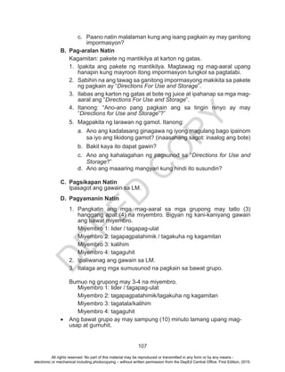 D
EPED
C
O
PY
107
c.	 Paano natin malalaman kung ang isang pagkain ay may ganitong
impormasyon?
B.	 Pag-aralan Natin
Kagamitan: pakete ng mantikilya at karton ng gatas.
1.	 Ipakita ang pakete ng mantikilya. Magtawag ng mag-aaral upang
hanapin kung mayroon itong impormasyon tungkol sa pagtatabi.
2.	 Sabihin na ang tawag sa ganitong impormasyong makikita sa pakete
ng pagkain ay “Directions For Use and Storage”.
3.	 Ilabas ang karton ng gatas at bote ng juice at ipahanap sa mga mag-
aaral ang “Directions For Use and Storage”.
4.	Itanong: “Ano-ano pang pagkain ang sa tingin ninyo ay may
“Directions for Use and Storage”?”
5.	 Magpakita ng larawan ng gamot. Itanong:
a.	 Ano ang kadalasang ginagawa ng iyong magulang bago ipainom
sa iyo ang likidong gamot? (inaasahang sagot: inaalog ang bote)
b.	 Bakit kaya ito dapat gawin?
c.	 Ano ang kahalagahan ng pagsunod sa “Directions for Use and
Storage?”
d.	 Ano ang maaaring mangyari kung hindi ito susundin?
C.	 Pagsikapan Natin
Ipasagot ang gawain sa LM.
D.	 Pagyamanin Natin
1.	Pangkatin ang mga mag-aaral sa mga grupong may tatlo (3)
hanggang apat (4) na miyembro. Bigyan ng kani-kaniyang gawain
ang bawat miyembro.
Miyembro 1: lider / tagapag-ulat
Miyembro 2: tagapagpatahimik / tagakuha ng kagamitan
Miyembro 3: kalihim
Miyembro 4: tagaguhit
2.	 Ipaliwanag ang gawain sa LM.
3.	 Italaga ang mga sumusunod na pagkain sa bawat grupo.
	 Bumuo ng grupong may 3-4 na miyembro.
Miyembro 1: lider / tagapag-ulat
Miyembro 2: tagapagpatahimik/tagakuha ng kagamitan
Miyembro 3: tagatala/kalihim
Miyembro 4: tagaguhit
•	 Ang bawat grupo ay may sampung (10) minuto lamang upang mag-
usap at gumuhit.
All rights reserved. No part of this material may be reproduced or transmitted in any form or by any means -
electronic or mechanical including photocopying – without written permission from the DepEd Central Office. First Edition, 2015.
 