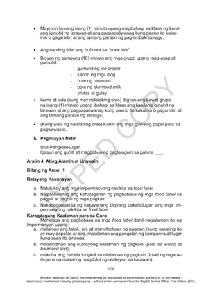 D
EPED
C
O
PY
108
•	 Mayroon lamang isang (1) minuto upang magbahagi sa klase ng kanil-
ang iginuhit na larawan at ang pagpapaliwanag kung paano ito kaka-
inin o gagamitin at ang tamang paraan ng pag-iimbak/storage.
•	 Ang napiling lider ang bubunot sa “draw lots”
•	 Bigyan ng sampung (10) minuto ang mga grupo upang mag-usap at
gumuhit.
-	 gumuhit ng ice cream
-	 kahon ng mga itlog
-	 bote ng palaman
-	 bote ng skimmed milk
-	 prutas at gulay
•	 karne at isda (kung may nalalabing oras) Bigyan ang bawat grupo
ng isang (1) minuto upang ibahagi sa klase ang kanilang iginuhit na
larawan at ang pagpapaliwanag kung paano ito kakainin o gagamitin at
ang tamang paraan ng storage.
•	 (Kung wala ng nalalabing oras) Kunin ang mga gawaing papel para sa
pagwawasto.
E.	 Pagnilayan Natin
Ulat Pangkalusugan
Ipasuri ang guhit at magpabuo ng paglalagom sa pahina ___.
Aralin 4: Ating Alamin at Unawain
Bilang ng Araw: 1
Batayang Kasanayan
a.	 Natutukoy ang mga impormasyong nakikita sa food label
b.	 Naipaliliwanag ang kahalagahan ng pagbabasa ng mga food label sa
pagpili at pagbili ng mga pagkain
c.	 Nakapagpapakita ng kakayahang bigyang pakahulugan ang mga im-
pormasyong nakikita sa food label
Karagdagang Kaalaman para sa Guro
	 Mahalaga ang pagbabasa ng mga food label dahil naglalaman ito ng
impormasyon upang:
a.	 malaman ang tatak, uri, at manufacturer ng pagkain (kung sakaling ito
ay may depekto or sira, malalaman ang pangalan ng kompanya at lugar
kung saan ito ginawa);
b.	 maintindihan ang nutrisyong nilalaman ng pagkain (para sa wasto at
balanced diet);
c.	 makuha ang babala tungkol sa nilalaman ng pagkain (tulad ng mga al-
lergens na maaaring magdulot ng reaksyon sa katawan);
All rights reserved. No part of this material may be reproduced or transmitted in any form or by any means -
electronic or mechanical including photocopying – without written permission from the DepEd Central Office. First Edition, 2015.
 