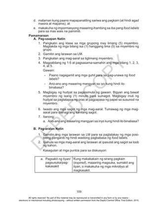 D
EPED
C
O
PY
109
d.	 malaman kung paano mapapanatiling sariwa ang pagkain (at hindi agad
masira at mapanis); at
e.	 makakuha ng impormasyong maaaring ihambing sa iba pang food labels
para sa mas wais na pamimili.
Pamamaraan
A.	 Pag-usapan Natin
1.	 Pangkatin ang klase sa mga grupong may limang (5) miyembro.
Magtakda ng mga bilang isa (1) hanggang lima (5) sa miyembro ng
grupo.
2.	 Gamitin ang larawan sa LM.
3.	 Pangkatan ang mag-aaral sa tiglimang miyembro.
4.	 Magpabilang ng 1-5 at pagsasama-samahin ang mga bilang 1, 2, 3,
4, at 5.
Gawain:
-	 Paano nagagamit ang mga guhit para sa pag-unawa ng food
labels?
-	 Ano-ano ang maaaring mangyari sa iyo kung hindi ito
binabasa?
5.	 Magbigay ng hudyat sa pagsisimula ng gawain. Bigyan ang bawat
miyembro ng isang (1) minuto para sumagot. Magbigay muli ng
hudyat sa pagtatapos ng oras at pagpapasa ng papel sa susunod na
miyembro.
6.	 Iwasto ang mga sagot ng mga mag-aaral. Tumawag ng mga mag-
aaral para ibahagi ang kanilang sagot.
7.	Itanong:
a.	 Ano-ano ang maaaring mangyari sa inyo kung hindi ito binabasa?
B.	 Pag-aralan Natin
1.	 Gamitin ang mga larawan sa LM para sa pagtalakay ng mga posi-
bleng panganib ng hindi wastong pagbabasa ng food labels.
2.	 Ipahula sa mga mag-aaral ang larawan at ipasulat ang sagot sa loob
ng kahon.
Kasagutan at mga puntos para sa diskusyon:
a.	 Pagsakit ng tiyan/
pagsusuka/pag-
kakasakit
Kung makakakain ng sirang pagkain
(expired), maaaring magsuka, sumakit ang
tiyan, o makakuha ng mga mikrobyo at
magkasakit.
All rights reserved. No part of this material may be reproduced or transmitted in any form or by any means -
electronic or mechanical including photocopying – without written permission from the DepEd Central Office. First Edition, 2015.
 