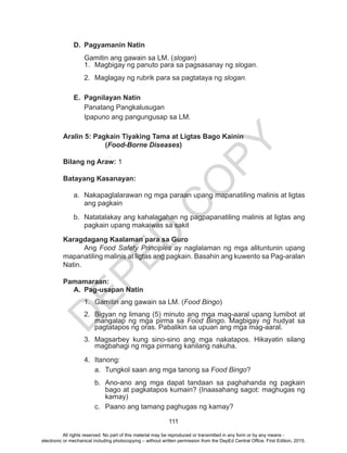 D
EPED
C
O
PY
111
D.	 Pagyamanin Natin
Gamitin ang gawain sa LM. (slogan)
1.	 Magbigay ng panuto para sa pagsasanay ng slogan.
2.	 Maglagay ng rubrik para sa pagtataya ng slogan.
E.	 Pagnilayan Natin
Panatang Pangkalusugan
Ipapuno ang pangungusap sa LM.
Aralin 5: Pagkain Tiyaking Tama at Ligtas Bago Kainin
		(Food-Borne Diseases)
Bilang ng Araw: 1
Batayang Kasanayan:
a.	 Nakapaglalarawan ng mga paraan upang mapanatiling malinis at ligtas
ang pagkain
b.	 Natatalakay ang kahalagahan ng pagpapanatiling malinis at ligtas ang
pagkain upang makaiwas sa sakit
Karagdagang Kaalaman para sa Guro
	Ang Food Safety Principles ay naglalaman ng mga alituntunin upang
mapanatiling malinis at ligtas ang pagkain. Basahin ang kuwento sa Pag-aralan
Natin.
Pamamaraan:
A.	 Pag-usapan Natin
1.	 Gamitin ang gawain sa LM. (Food Bingo)
2.	 Bigyan ng limang (5) minuto ang mga mag-aaral upang lumibot at
mangalap ng mga pirma sa Food Bingo. Magbigay ng hudyat sa
pagtatapos ng oras. Pabalikin sa upuan ang mga mag-aaral.
3.	Magsarbey kung sino-sino ang mga nakatapos. Hikayatin silang
magbahagi ng mga pirmang kanilang nakuha.
4.	Itanong:
a.	 Tungkol saan ang mga tanong sa Food Bingo?
b.	 Ano-ano ang mga dapat tandaan sa paghahanda ng pagkain
bago at pagkatapos kumain? (Inaasahang sagot: maghugas ng
kamay)
c.	 Paano ang tamang paghugas ng kamay?
All rights reserved. No part of this material may be reproduced or transmitted in any form or by any means -
electronic or mechanical including photocopying – without written permission from the DepEd Central Office. First Edition, 2015.
 
