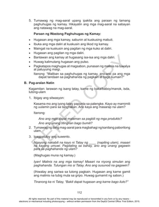 D
EPED
C
O
PY
112
5.	Tumawag ng mag-aaral upang ipakita ang paraan ng tamang
paghuhugas ng kamay. Hikayatin ang mga mag-aaral na sabayan
ang natawag na mag-aaral.
Paraan ng Wastong Paghuhugas ng Kamay:
•	 Hugasan ang mga kamay, sabunin at kuskusing mabuti.
•	 Ibuka ang mga daliri at kuskusin ang likod ng kamay.
•	 Maingat na kuskusin ang pagitan ng mga kuko at daliri.
•	 Hugasan ang pagitan ng mga daliri.
•	 Banlawan ang kamay at hugasang isa-isa ang mga daliri.
•	 Huwag kalimutang hugasan ang pulso.
•	 Pagkatapos maghugas at magsabon, punasan ng malinis na tuwalya
at patuyuing maigi.
Itanong: “Maliban sa paghuhugas ng kamay, ano-ano pa ang mga
dapat tandaan sa paghahanda ng pagkain at bago kumain?”
B.	 Pag-aralan Natin
Kagamitan: larawan ng isang tatay, karne ng baka/baboy/manok, isda,
lutong-ulam
1.	 Ibigay ang sitwasyon:
Kasama mo ang iyong tatay papunta sa palengke. Kayo ay mamimili
ng uulamin para sa tanghalian. Ano kaya ang masarap na ulam?
Itanong:
Ano ang mga dapat malaman sa pagbili ng mga produkto?
Ano ang unang titingnan bago bumili?
2.	 Tumawag ng ilang mag-aaral para magbahagi ng kanilang paboritong
ulam.
3.	 Ipagpatuloy ang kuwento.
Ngayong nakabili na kayo ni Tatay ng ____ (napiling ulam), maaari
na kayong umuwi. Pagdating sa bahay, ano ang unang gagawin
para sa paghahanda ng ulam?
(Maghugas muna ng kamay.)
Iyan! Malinis na ang mga kamay! Maaari na niyong simulan ang
paghahanda. Tulungan mo si Tatay. Ano ang susunod na gagawin?
(Ihiwalay ang sariwa sa lutong pagkain. Hugasan ang karne gamit
ang malinis na tubig mula sa gripo. Huwag gumamit ng sabon.)
Tinanong ka ni Tatay, “Bakit dapat hugasan ang karne bago iluto?”
All rights reserved. No part of this material may be reproduced or transmitted in any form or by any means -
electronic or mechanical including photocopying – without written permission from the DepEd Central Office. First Edition, 2015.
 