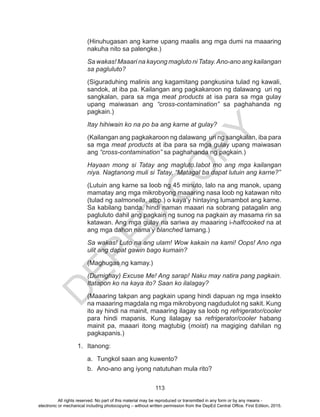 D
EPED
C
O
PY
113
(Hinuhugasan ang karne upang maalis ang mga dumi na maaaring
nakuha nito sa palengke.)
Sa wakas! Maaari na kayong magluto ni Tatay.Ano-ano ang kailangan
sa pagluluto?
(Siguraduhing malinis ang kagamitang pangkusina tulad ng kawali,
sandok, at iba pa. Kailangan ang pagkakaroon ng dalawang uri ng
sangkalan, para sa mga meat products at isa para sa mga gulay
upang maiwasan ang “cross-contamination” sa paghahanda ng
pagkain.)
Itay hihiwain ko na po ba ang karne at gulay?
(Kailangan ang pagkakaroon ng dalawang uri ng sangkalan, iba para
sa mga meat products at iba para sa mga gulay upang maiwasan
ang “cross-contamination” sa paghahanda ng pagkain.)
Hayaan mong si Tatay ang magluto.Iabot mo ang mga kailangan
niya. Nagtanong muli si Tatay, “Matagal ba dapat lutuin ang karne?”
(Lutuin ang karne sa loob ng 45 minuto, lalo na ang manok, upang
mamatay ang mga mikrobyong maaaring nasa loob ng katawan nito
(tulad ng salmonella, atbp.) o kaya’y hintaying lumambot ang karne.
Sa kabilang banda, hindi naman maaari na sobrang patagalin ang
pagluluto dahil ang pagkain ng sunog na pagkain ay masama rin sa
katawan. Ang mga gulay na sariwa ay maaaring i-halfcooked na at
ang mga dahon nama’y blanched lamang.)
Sa wakas! Luto na ang ulam! Wow kakain na kami! Oops! Ano nga
ulit ang dapat gawin bago kumain?
(Maghugas ng kamay.)
(Dumighay) Excuse Me! Ang sarap! Naku may natira pang pagkain.
Itatapon ko na kaya ito? Saan ko ilalagay?
(Maaaring takpan ang pagkain upang hindi dapuan ng mga insekto
na maaaring magdala ng mga mikrobyong nagdudulot ng sakit. Kung
ito ay hindi na mainit, maaaring ilagay sa loob ng refrigerator/cooler
para hindi mapanis. Kung ilalagay sa refrigerator/cooler habang
mainit pa, maaari itong magtubig (moist) na magiging dahilan ng
pagkapanis.)
1.	Itanong:
a.	 Tungkol saan ang kuwento?
b.	 Ano-ano ang iyong natutuhan mula rito?
All rights reserved. No part of this material may be reproduced or transmitted in any form or by any means -
electronic or mechanical including photocopying – without written permission from the DepEd Central Office. First Edition, 2015.
 