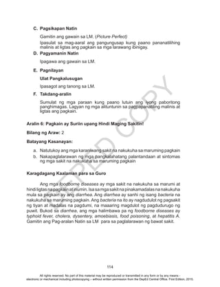 D
EPED
C
O
PY
114
C.	 Pagsikapan Natin
Gamitin ang gawain sa LM. (Picture Perfect)
Ipasulat sa mag-aaral ang pangungusap kung paano pananatilihing
malinis at ligtas ang pagkain sa mga larawang ibinigay.
D.	 Pagyamanin Natin
Ipagawa ang gawain sa LM.
E.	Pagnilayan
Ulat Pangkalusugan
Ipasagot ang tanong sa LM.
F.	 Takdang-aralin
Sumulat ng mga paraan kung paano lutuin ang iyong paboritong
panghimagas. Lagyan ng mga alituntunin sa pagpapanatiling malinis at
ligtas ang pagkain.
Aralin 6: Pagkain ay Suriin upang Hindi Maging Sakitin!
Bilang ng Araw: 2
Batayang Kasanayan:
a.	 Natutukoy ang mga karaniwang sakit na nakukuha sa maruming pagkain
b.	 Nakapaglalarawan ng mga pangkalahatang palantandaan at sintomas
ng mga sakit na nakukuha sa maruming pagkain
Karagdagang Kaalaman para sa Guro
	 Ang mga foodborne diseases ay mga sakit na nakukuha sa marumi at
hindiligtasnapagkainatinumin.Isasamgasakitnapinakamadalasnanakukuha
mula sa pagkain ay ang diarrhea. Ang diarrhea ay sanhi ng isang bacteria na
nakukuha sa maruming pagkain. Ang bacteria na ito ay nagdudulot ng pagsakit
ng tiyan at madalas na pagdumi, na maaaring magdulot ng pagdudurugo ng
puwit. Bukod sa diarrhea, ang mga halimbawa pa ng foodborne diseases ay
typhoid fever, cholera, dysentery, amoebiasis, food poisoning, at hepatitis A.
Gamitin ang Pag-aralan Natin sa LM para sa paglalarawan ng bawat sakit.
All rights reserved. No part of this material may be reproduced or transmitted in any form or by any means -
electronic or mechanical including photocopying – without written permission from the DepEd Central Office. First Edition, 2015.
 
