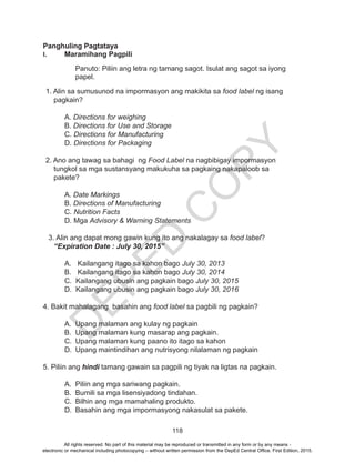 D
EPED
C
O
PY
118
Panghuling Pagtataya
I. 	 Maramihang Pagpili
Panuto: Piliin ang letra ng tamang sagot. Isulat ang sagot sa iyong
papel.
1. Alin sa sumusunod na impormasyon ang makikita sa food label ng isang
pagkain?
A. Directions for weighing
B. Directions for Use and Storage
C. Directions for Manufacturing
D. Directions for Packaging
2. Ano ang tawag sa bahagi ng Food Label na nagbibigay impormasyon
tungkol sa mga sustansyang makukuha sa pagkaing nakapaloob sa
pakete?
	A. Date Markings
	B. Directions of Manufacturing
	C. Nutrition Facts
	 D. Mga Advisory & Warning Statements
3. Alin ang dapat mong gawin kung ito ang nakalagay sa food label?
“Expiration Date : July 30, 2015”
A.	 Kailangang itago sa kahon bago July 30, 2013
B.	 Kailangang itago sa kahon bago July 30, 2014
	 C. Kailangang ubusin ang pagkain bago July 30, 2015
	 D. Kailangang ubusin ang pagkain bago July 30, 2016
4. Bakit mahalagang basahin ang food label sa pagbili ng pagkain?
A.	 Upang malaman ang kulay ng pagkain
B.	 Upang malaman kung masarap ang pagkain.
C.	 Upang malaman kung paano ito itago sa kahon
D.	 Upang maintindihan ang nutrisyong nilalaman ng pagkain
5. Piliin ang hindi tamang gawain sa pagpili ng tiyak na ligtas na pagkain.
A.	 Piliin ang mga sariwang pagkain.
B.	 Bumili sa mga lisensiyadong tindahan.
C.	 Bilhin ang mga mamahaling produkto.
D.	 Basahin ang mga impormasyong nakasulat sa pakete.
All rights reserved. No part of this material may be reproduced or transmitted in any form or by any means -
electronic or mechanical including photocopying – without written permission from the DepEd Central Office. First Edition, 2015.
 