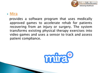  Mira
provides a software program that uses medically
approved games to accelerate rehab for patients
recovering from an injury or surgery. The system
transforms existing physical therapy exercises into
video games and uses a sensor to track and assess
patient compliance.
 