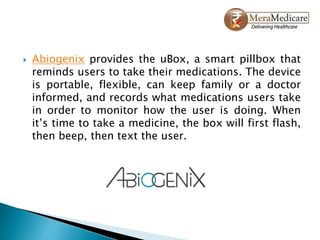  Abiogenix provides the uBox, a smart pillbox that
reminds users to take their medications. The device
is portable, flexible, can keep family or a doctor
informed, and records what medications users take
in order to monitor how the user is doing. When
it’s time to take a medicine, the box will first flash,
then beep, then text the user.
 