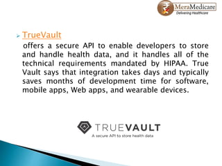  TrueVault
offers a secure API to enable developers to store
and handle health data, and it handles all of the
technical requirements mandated by HIPAA. True
Vault says that integration takes days and typically
saves months of development time for software,
mobile apps, Web apps, and wearable devices.
 