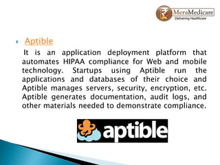  Aptible
It is an application deployment platform that
automates HIPAA compliance for Web and mobile
technology. Startups using Aptible run the
applications and databases of their choice and
Aptible manages servers, security, encryption, etc.
Aptible generates documentation, audit logs, and
other materials needed to demonstrate compliance.
 