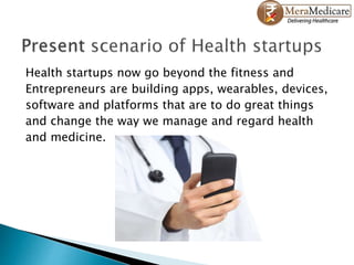 Health startups now go beyond the fitness and
Entrepreneurs are building apps, wearables, devices,
software and platforms that are to do great things
and change the way we manage and regard health
and medicine.
 