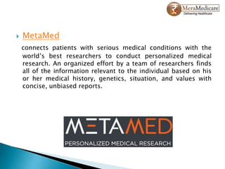  MetaMed
connects patients with serious medical conditions with the
world’s best researchers to conduct personalized medical
research. An organized effort by a team of researchers finds
all of the information relevant to the individual based on his
or her medical history, genetics, situation, and values with
concise, unbiased reports.
 