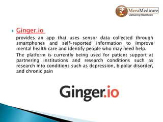  Ginger.io
provides an app that uses sensor data collected through
smartphones and self-reported information to improve
mental health care and identify people who may need help.
The platform is currently being used for patient support at
partnering institutions and research conditions such as
research into conditions such as depression, bipolar disorder,
and chronic pain
 