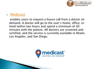  Medicast
enables users to request a house call from a doctor on
demand. A doctor will go to the user’s home, office, or
hotel within two hours and spend a minimum of 30
minutes with the patient. All doctors are screened and
certified, and the service is currently available in Miami,
Los Angeles, and San Diego.
 
