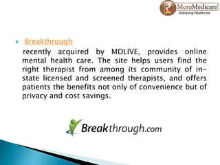  Breakthrough
recently acquired by MDLIVE, provides online
mental health care. The site helps users find the
right therapist from among its community of in-
state licensed and screened therapists, and offers
patients the benefits not only of convenience but of
privacy and cost savings.
 