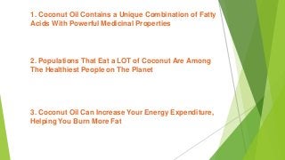 1. Coconut Oil Contains a Unique Combination of Fatty
Acids With Powerful Medicinal Properties
2. Populations That Eat a LOT of Coconut Are Among
The Healthiest People on The Planet
3. Coconut Oil Can Increase Your Energy Expenditure,
Helping You Burn More Fat
 