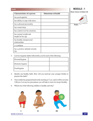 MODULE - 1
Home Science in Daily Life
117
Health
HOME SCIENCE
Notes
Characteristics of a person Dimensions of health
has good appetite
has ability to cope with stress
has a pleasant personality
has sound sleep
has control over his emotions.
has normal weight and
height for his age
has healthy interpersonal
relationships
is confident
has a positive attitude towards
life
3. List two hygienic habits followed by you for each of the following:
Personal hygiene
Domestic hygiene
Food hygiene
4. Identify one healthy habit. How will you motivate your younger brother to
practise this habit?
5. Your mother has prepared lunch in the morning at 7 a.m. and it will be served at
2.00 p.m. List any two precautions you will take to store it to keep it healthy.
6. Which one of the following children is healthy and why?
I II III
 