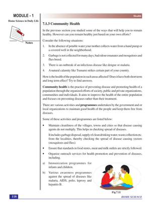 HOME SCIENCE
MODULE - 1 Health
Home Science in Daily Life
118
Notes
7.1.3 Community Health
In the previous section you studied some of the ways that will help you to remain
healthy. However can you remain healthy just based on your own efforts?
Consider the following situations:
1. Intheabsenceofpotablewateryourmothercollectswaterfromahandpumpor
a covered well in the neighborhood.
2. Garbageisnotcollectedformanydays,badodouremanatesandmosquitoesand
flies breed.
3. There is an outbreak of an infectious disease like dengue or malaria.
4. Anatural calamity like Tsunami strikes certain part of your country.
Howisthehealthofthepopulationinsuchareasaffected?Doesithavebothshortterm
and long term effect? Try to find answers.
Community health is the practice of preventing disease and promoting health of a
populationthroughtheorganizedeffortsofsociety,publicandprivateorganizations,
communities and individuals. It aims to improve the health of the entire population
and focuses on preventing diseases rather than their treatment.
There are various activities and programmes undertaken by the government and or
local organizations to maintain good health of the people and keep them free from
diseases.
Some of these activities and programmes are listed below:
• Maintain cleanliness of the villages, towns and cities so that disease causing
agents do not multiply. This helps in checking spread of diseases.
Itincludesgarbagedisposal,supplyofcleandrinkingwater,wastecollectionetc.
from the localities, thereby checking the spread of disease causing vectors
(mosquitoes and flies).
• Ensure that standards in food stores, meat and milk outlets are strictly followed.
• Organize outreach services for health promotion and prevention of diseases,
including.
a) Immunization programmes for
infants and children.
b) Various awareness programmes
against the spread of diseases like
malaria, AIDS, polio, leprosy and
hepatitis B.
Fig.7.11
 