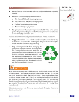 MODULE - 1
Home Science in Daily Life
119
Health
HOME SCIENCE
Notes
• Organizemiddaymealsinschoolstoprovideadequatenourishmenttogrowing
children.
• Undertake various health programmmes such as:
a) The National Malaria Eradication programme
b) The Tuberculosis (T.B) Eradication programme
c) National Immunization programmme
d) National Pulse polio programme.
• Set up hospitals and dispensaries to provide medical facilities to the general
public.Thegovernmenthospitalsandhealthcentresprovideserviceseitherfree
of cost or at highly economical rates.
You can also contribute to keep your environment clean. For this you need to:
1. keepyourhouseclean-ahouseshouldnotonlybesweptandcleanedeveryday,
it should also be whitewashed and fumigated at regular intervals to keep the
insects and other disease causing agents away.
2. keep your neighborhood clean- managing the
garbageanditsproperdisposalisalsoanimportant
task. Garbage thrown anywhere other than the
garbage bins makes the surroundings unclean and
becomes a breeding ground for mosquitoes, flies
and other insects besides allowing germs to grow.
Thisisbecausetheorganicwastedecomposeswith
thehelpofbacteria.Garbagebinsshouldbecovered
and also be cleaned after emptying.
ACTIVITY 7.5
Haveyouheardofgarbagebinswithlabelssuchas“Biodegradablewastes”and“Non
degradablewaste”.Haveyouevernoticedthecolourofthosebins?Yes,theyareblue
and green.What do the colours blue and green signify?What kind of garbage would
you throw in either of these bins? Some of the common garbage items generated in
our homes are: waste paper, plastic carry bags, vegetable peels, used batteries, stale
fooditems,usedpens,oldclothesandbrokenglass.Identifythegarbageitemsyouwill
put in each of these dust-bins. You may also refer to lesson no. 12 ‘Housing’ about
waste disposal.
Compare your answers with the correct answer given in the section “answers to
intexts questions 7.2”
Fig.7.12
 