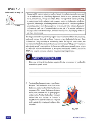 HOME SCIENCE
MODULE - 1 Health
Home Science in Daily Life
120
Notes
Biodegradablewasteproductstypicallyoriginatefromplantoranimalsourcesand
can be broken down by other living organisms. These include, green waste, food
waste, human waste, sewage and others.These waste products are less polluting.
In contrast, non-biodegradable waste products cannot be broken down by living
organisms;forexample,non-biodegradableplasticproducts.Thesewasteproducts
accumulateandaremoredamagingtoourenvironment.Intheinterestofacleaner
environment, each one of us should decrease the use of items that lead to non-
biodegradablewaste.Forexample,decreaseuseofplastics,bycarryingclothesor
jute bags for shopping.
It is the government’s responsibility to provide civic amenities like water, electricity,
roads and garbage disposal facilities. However, every individual who uses these
facilities has a responsibility of maintaining them. Taking this idea forward, the
GovernmentofDelhihaslaunchedauniqueschemenamed“Bhagidari”whichaims
atinvolvingpeople’sparticipation,theGovernmentDepartmentsandcitizensgroups
like Resident Welfare Associations (RWAs) and Market and Traders Associations
(MTAs) in order to work out solutions for common civic problems.
INTEXT QUESTIONS 7.2
1. List some of the activities that are organised by the government in your locality
to maintain public health.
......................................................................................................................
......................................................................................................................
......................................................................................................................
.....................................................................................................................
2. Samina’sfamilymembersareexperthouse
keepers.Theirbathroomsareascleanasthe
bedroomsandthekitchen.ButwhenSamina
steps out of her house, foul odour irritates
her nostrils; her feet sink in garbage piles
andpotholes.Neitherthelocalgovernment
authorities nor anyone in Samina’s
neighborhoodseemstocare.Sheisverysad
and wants to do something to change this
situation.
Fig.7.13
 
