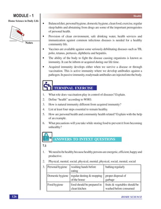 HOME SCIENCE
MODULE - 1 Health
Home Science in Daily Life
126
Notes
• Balanceddiet,personalhygiene,domestichygiene,cleanfood,exercise,regular
sleep habits and abstaining from drugs are some of the important prerequisites
of personal health.
• Provision of clean environment, safe drinking water, health services and
immunization against common infectious diseases is needed for a healthy
community life.
• Vaccines are available against some seriously debilitating diseases such as TB,
polio, tetanus, pertussis, diphtheria and hepatitis.
• The ability of the body to fight the disease causing organisms is known as
immunity. It can be inborn or acquired during our life time.
• Acquired immunity develops either when we survive a disease or through
vaccination. This is active immunity where we develop antibodies against a
pathogen.Inpassiveimmunity,readymadeantibodiesareinjectedintothebody.
TERMINAL EXERCISE
1. What role does vaccination play in control of diseases? Explain.
2. Define “health” according to WHO.
3. How is natural immunity different from acquired immunity?
4. List at least four steps essential to remain healthy.
5. How are personal health and community health related? Explain with the help
of an example.
6. What precautions will you take while storing food to prevent it from becoming
unhealthy?
ANSWERS TO INTEXT QUESTIONS
7.1
1. Weneedtobehealthybecausehealthypersonsareenergetic,efficient,happyand
productive.
2. Physical, mental, social, physical, mental, physical, social, mental, social
3. Personalhygiene washing hands before bathingregularly
eating
Domestichygiene regular dusting & mopping proper disposal of
of the house garbage
Foodhygiene food should be prepared in fruits & vegetables should be
clean kitchen washed before consumed
 