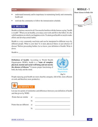 MODULE - 1
Home Science in Daily Life
109
Health
HOME SCIENCE
Notes
Fig.7.1
World Health
Organization
• understand immunity and its importance in maintaining family and community
health and
• motivate the community to follow the immunization schedule.
7.1 HEALTH
Healthisofprimeconcernforall.Youmustbefamiliarwiththefamoussaying“health
is wealth”.When you are healthy, you enjoy your work and life to the fullest. It is the
solidfoundationonwhichyourhappinessrests.Toattaingoodhealthweneedtomake
efforts and develop certain habits.
Health is a very commonly used term and can be interpreted in different ways by
different people. What is your idea? Is it mere physical fitness or just absence of
disease? Before proceeding further, Let us know your definition of health. Write it
down.
Health is ________________________________________________________
_______________________________________________________________
Definition of health: According to World Health
Organization (WHO), health is a “state of complete
physical, mental and social well being and not merely
the absence of disease.” It means proper functioning of
both, the body and the mind.
People enjoying good health are more cheerful, energetic, full of life, more efficient
at work and therefore more productive.
ACTIVITY 7.1
List any two points of similarities and differences between your definition of health
and that given by WHO.
Points that are similar a) ______________________________________
b) ______________________________________
Points that are different a) ______________________________________
b) ______________________________________
 