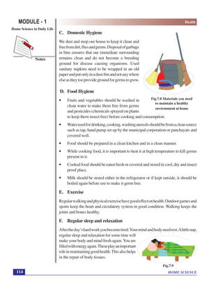 HOME SCIENCE
MODULE - 1 Health
Home Science in Daily Life
114
Notes
C. Domestic Hygiene
We dust and mop our house to keep it clean and
freefromdirt,fliesandgerms.Disposalofgarbage
in bins ensures that our immediate surrounding
remains clean and do not become a breeding
ground for disease causing organisms. Used
sanitary napkins need to be wrapped in an old
paperandputonlyinadust-binandnotanywhere
elseastheytooprovidegroundforgermstogrow.
D. Food Hygiene
• Fruits and vegetables should be washed in
clean water to make them free from germs
and pesticides (chemicals sprayed on plants
to keep them insect free) before cooking and consumption.
• Waterusedfordrinking,cooking,washingutensilsshouldbefromacleansource
such as tap, hand pump set up by the municipal corporation or panchayats and
covered well.
• Food should be prepared in a clean kitchen and in a clean manner.
• While cooking food, it is important to heat it at high temperature to kill germs
present in it.
• Cooked food should be eaten fresh or covered and stored in cool, dry and insect
proof place.
• Milk should be stored either in the refrigerator or if kept outside, it should be
boiled again before use to make it germ free.
E. Exercise
Regularwalkingandphysicalexercisehavegoodeffectonhealth.Outdoorgamesand
sports keep the heart and circulatory system in good condition. Walking keeps the
joints and bones healthy.
F. Regular sleep and relaxation
Aftertheday’shardworkyoubecometired.Yourmindandbodyneedrest.Alittlenap,
regular sleep and relaxation for some time will
make your body and mind fresh again. You are
filledwithenergyagain.Theseplayanimportant
roleinmaintaininggoodhealth.Thisalsohelps
in the repair of body tissues.
Fig.7.8 Materials you need
to maintain a healthy
environment at home
Fig.7.9
 