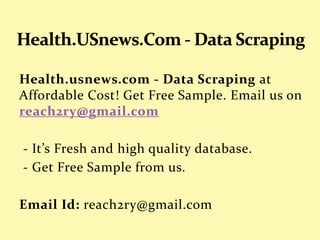 Health.usnews.com - Data Scraping at
Affordable Cost! Get Free Sample. Email us on
reach2ry@gmail.com
- It’s Fresh and high quality database.
- Get Free Sample from us.
Email Id: reach2ry@gmail.com
 