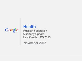 Google Confidential and Proprietary 1Google Confidential and Proprietary 1
Health
Russian Federation
Quarterly Update
Last Quarter: Q3 2015
November 2015
 