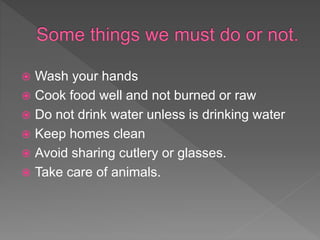  Wash your hands
 Cook food well and not burned or raw
 Do not drink water unless is drinking water
 Keep homes clean
 Avoid sharing cutlery or glasses.
 Take care of animals.
 