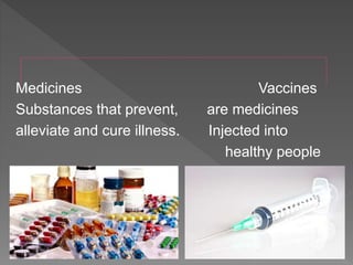 Medicines Vaccines
Substances that prevent, are medicines
alleviate and cure illness. Injected into
healthy people
 