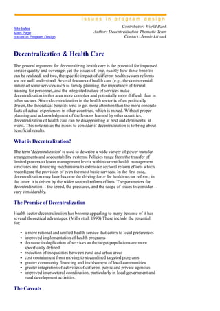 Site Index
Main Page
Issues in Program Design
Contributor: World Bank
Author: Decentralization Thematic Team
Contact: Jennie Litvack
Decentralization & Health Care
The general argument for decentralizing health care is the potential for improved
service quality and coverage; yet the issues of, one, exactly how these benefits
can be realized, and two, the specific impact of different health system reforms
are not well understood. Several features of health care (e.g., the controversial
nature of some services such as family planning, the importance of formal
training for personnel, and the integrated nature of services make
decentralization in this area more complex and potentially more difficult than in
other sectors. Since decentralization in the health sector is often politically
driven, the theoretical benefits tend to get more attention than the more concrete
facts of actual experiences in other countries, which is mixed. Without proper
planning and acknowledgment of the lessons learned by other countries,
decentralization of health care can be disappointing at best and detrimental at
worst. This note raises the issues to consider if decentralization is to bring about
beneficial results.
What is Decentralization?
The term 'decentralization' is used to describe a wide variety of power transfer
arrangements and accountability systems. Policies range from the transfer of
limited powers to lower management levels within current health management
structures and financing mechanisms to extensive sectoral reform efforts which
reconfigure the provision of even the most basic services. In the first case,
decentralization may later become the driving force for health sector reform; in
the latter, it is driven by the wider sectoral reform efforts. The parameters for
decentralization ­­ the speed, the pressures, and the scope of issues to consider ­­
vary considerably.
The Promise of Decentralization
Health sector decentralization has become appealing to many because of it has
several theoretical advantages. (Mills et al. 1990) These include the potential
for:
a more rational and unified health service that caters to local preferences
improved implementation of health programs
decrease in duplication of services as the target populations are more
specifically defined
reduction of inequalities between rural and urban areas
cost containment from moving to streamlined targeted programs
greater community financing and involvement of local communities
greater integration of activities of different public and private agencies
improved intersectoral coordination, particularly in local government and
rural development activities.
The Caveats
 