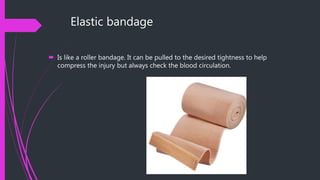 Elastic bandage
 Is like a roller bandage. It can be pulled to the desired tightness to help
compress the injury but always check the blood circulation.
 