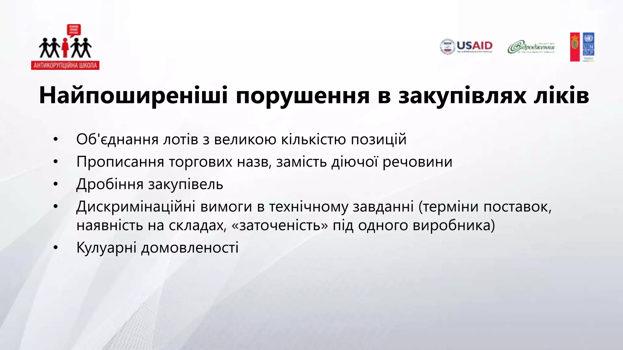 • Об'єднання лотів з великою кількістю позицій
• Прописання торгових назв, замість діючої речовини
• Дробіння закупівель
• Дискримінаційні вимоги в технічному завданні (терміни поставок,
наявність на складах, «заточеність» під одного виробника)
• Кулуарні домовленості
Найпоширеніші порушення в закупівлях ліків
 