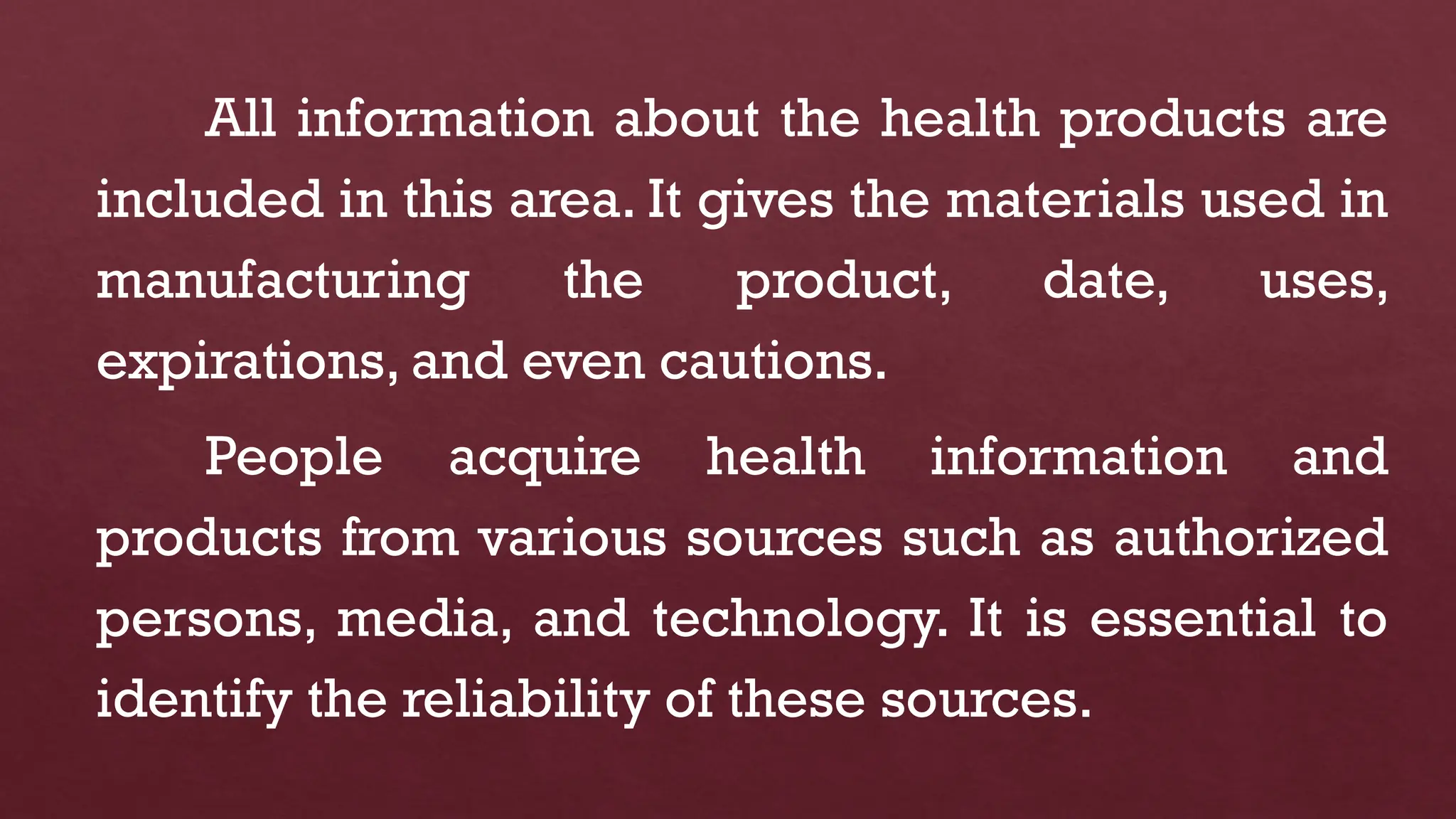 All information about the health products are
included in this area. It gives the materials used in
manufacturing the product, date, uses,
expirations, and even cautions.
People acquire health information and
products from various sources such as authorized
persons, media, and technology. It is essential to
identify the reliability of these sources.
 