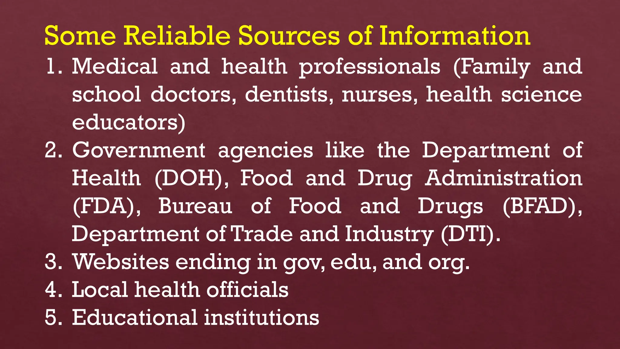 Some Reliable Sources of Information
1. Medical and health professionals (Family and
school doctors, dentists, nurses, health science
educators)
2. Government agencies like the Department of
Health (DOH), Food and Drug Administration
(FDA), Bureau of Food and Drugs (BFAD),
Department of Trade and Industry (DTI).
3. Websites ending in gov, edu, and org.
4. Local health officials
5. Educational institutions
 