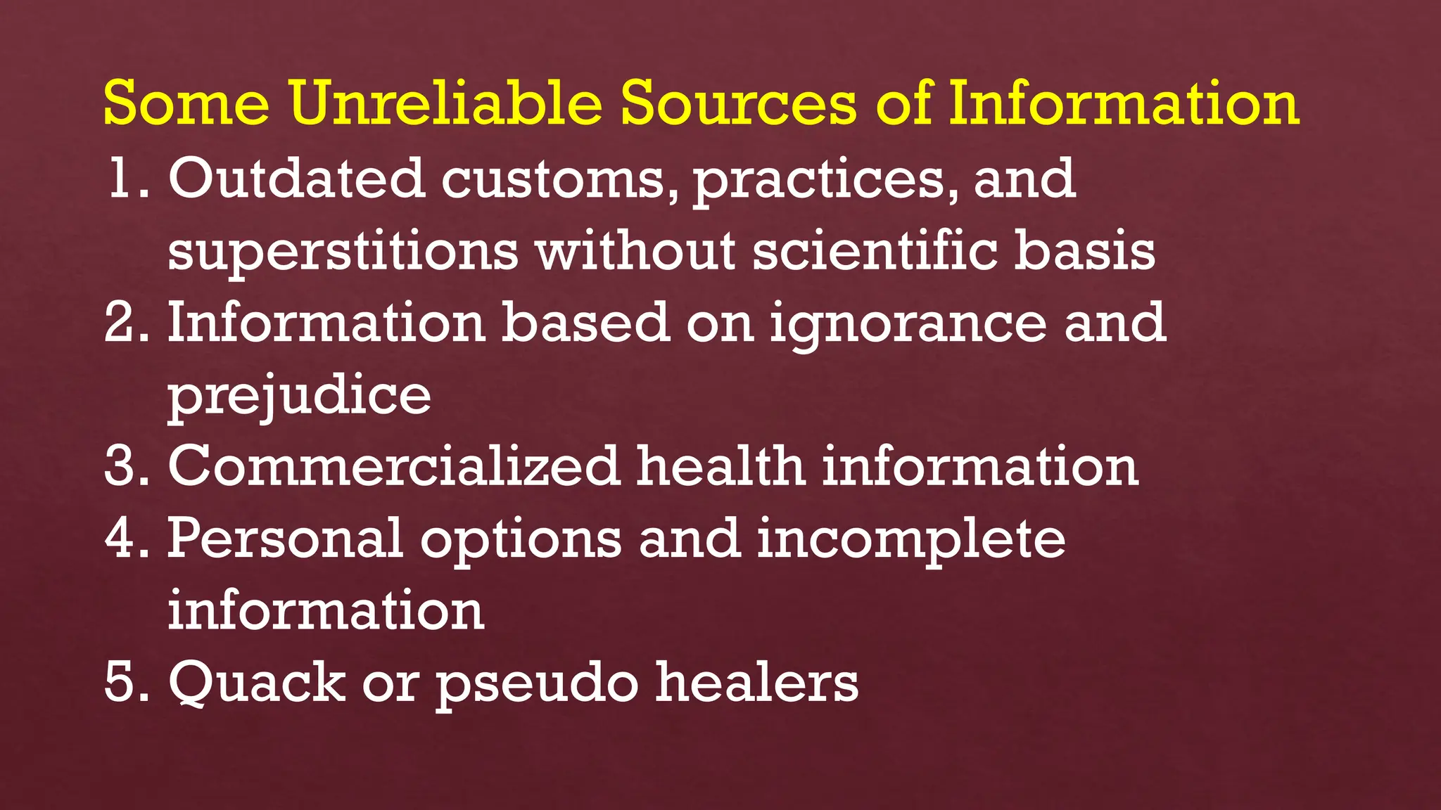 Some Unreliable Sources of Information
1. Outdated customs, practices, and
superstitions without scientific basis
2. Information based on ignorance and
prejudice
3. Commercialized health information
4. Personal options and incomplete
information
5. Quack or pseudo healers
 