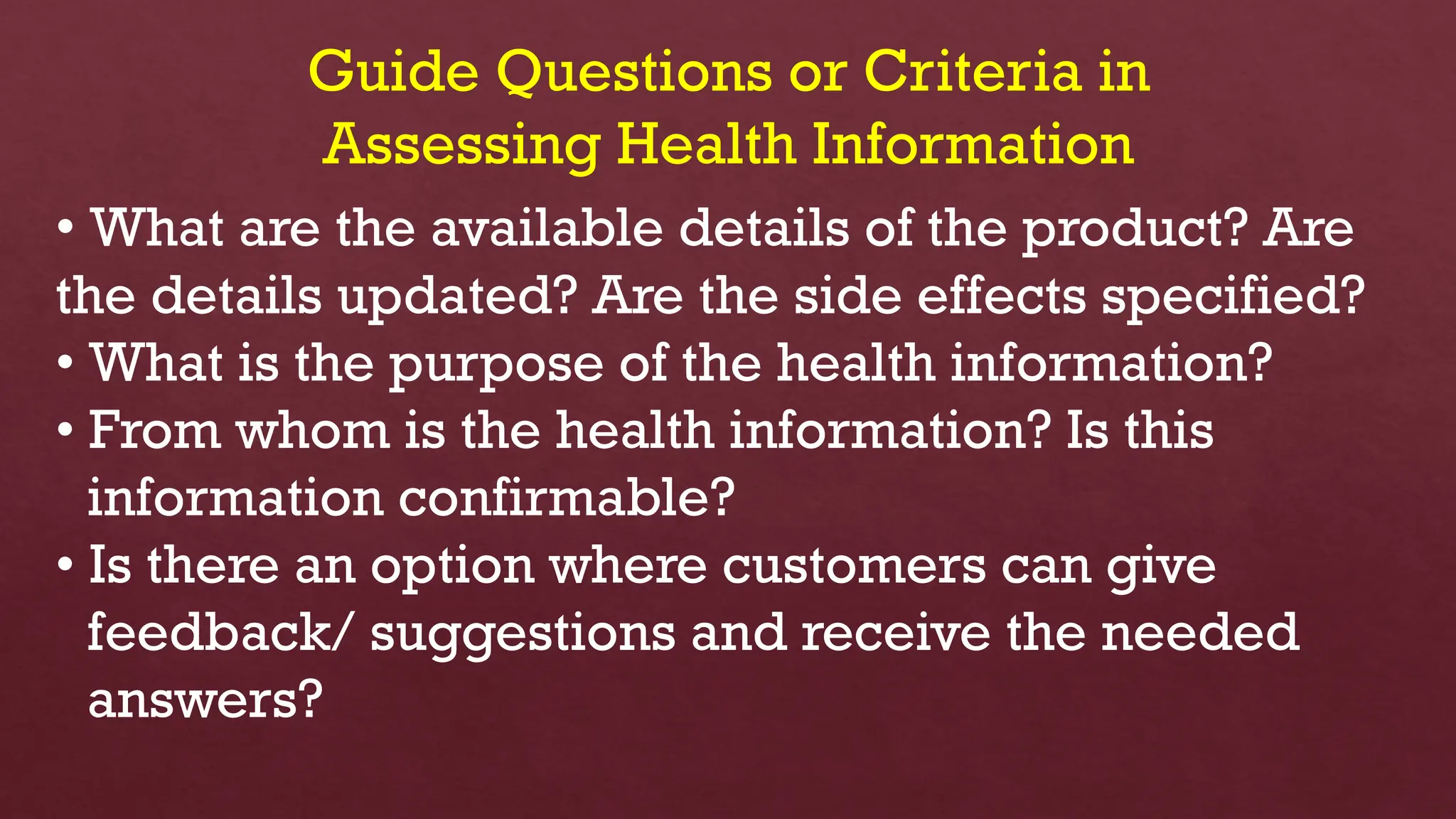 Guide Questions or Criteria in
Assessing Health Information
• What are the available details of the product? Are
the details updated? Are the side effects specified?
• What is the purpose of the health information?
• From whom is the health information? Is this
information confirmable?
• Is there an option where customers can give
feedback/ suggestions and receive the needed
answers?
 