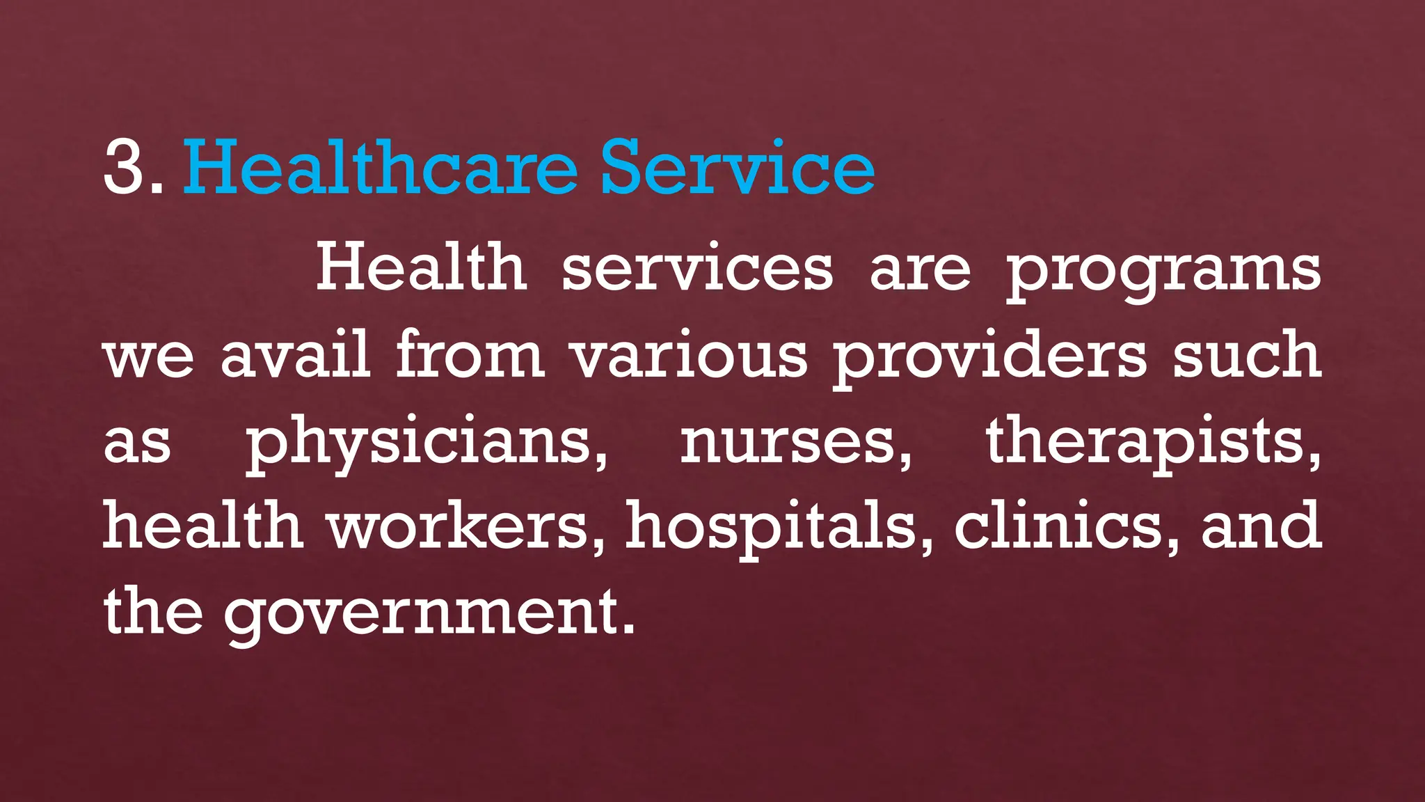 3. Healthcare Service
Health services are programs
we avail from various providers such
as physicians, nurses, therapists,
health workers, hospitals, clinics, and
the government.
 