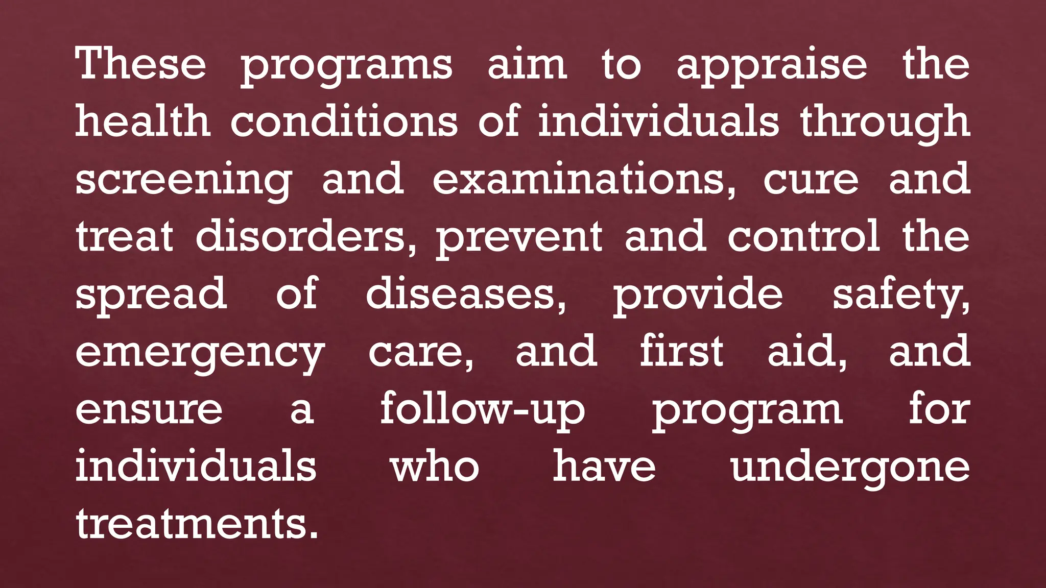 These programs aim to appraise the
health conditions of individuals through
screening and examinations, cure and
treat disorders, prevent and control the
spread of diseases, provide safety,
emergency care, and first aid, and
ensure a follow-up program for
individuals who have undergone
treatments.
 