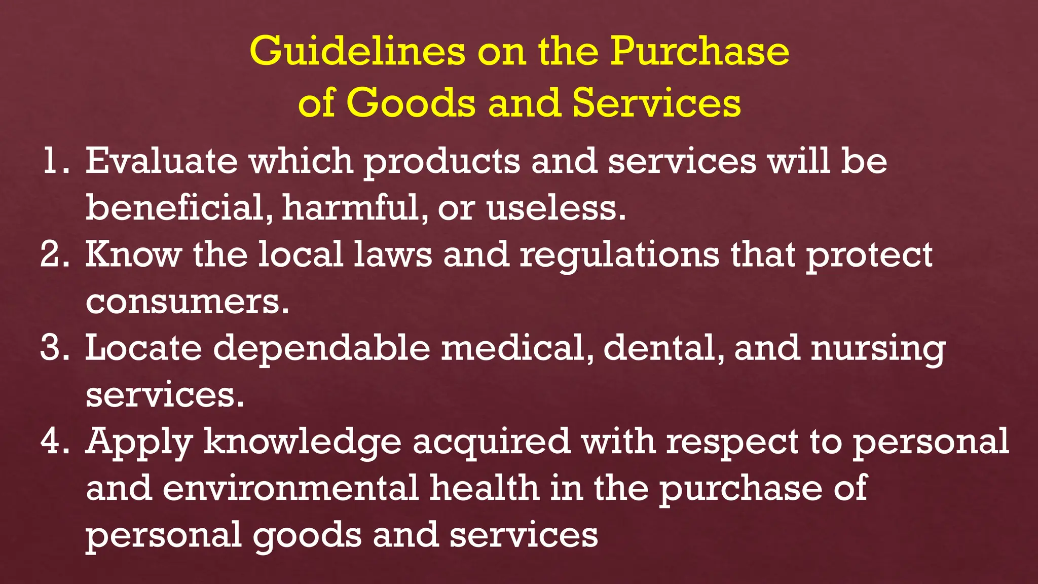 Guidelines on the Purchase
of Goods and Services
1. Evaluate which products and services will be
beneficial, harmful, or useless.
2. Know the local laws and regulations that protect
consumers.
3. Locate dependable medical, dental, and nursing
services.
4. Apply knowledge acquired with respect to personal
and environmental health in the purchase of
personal goods and services
 
