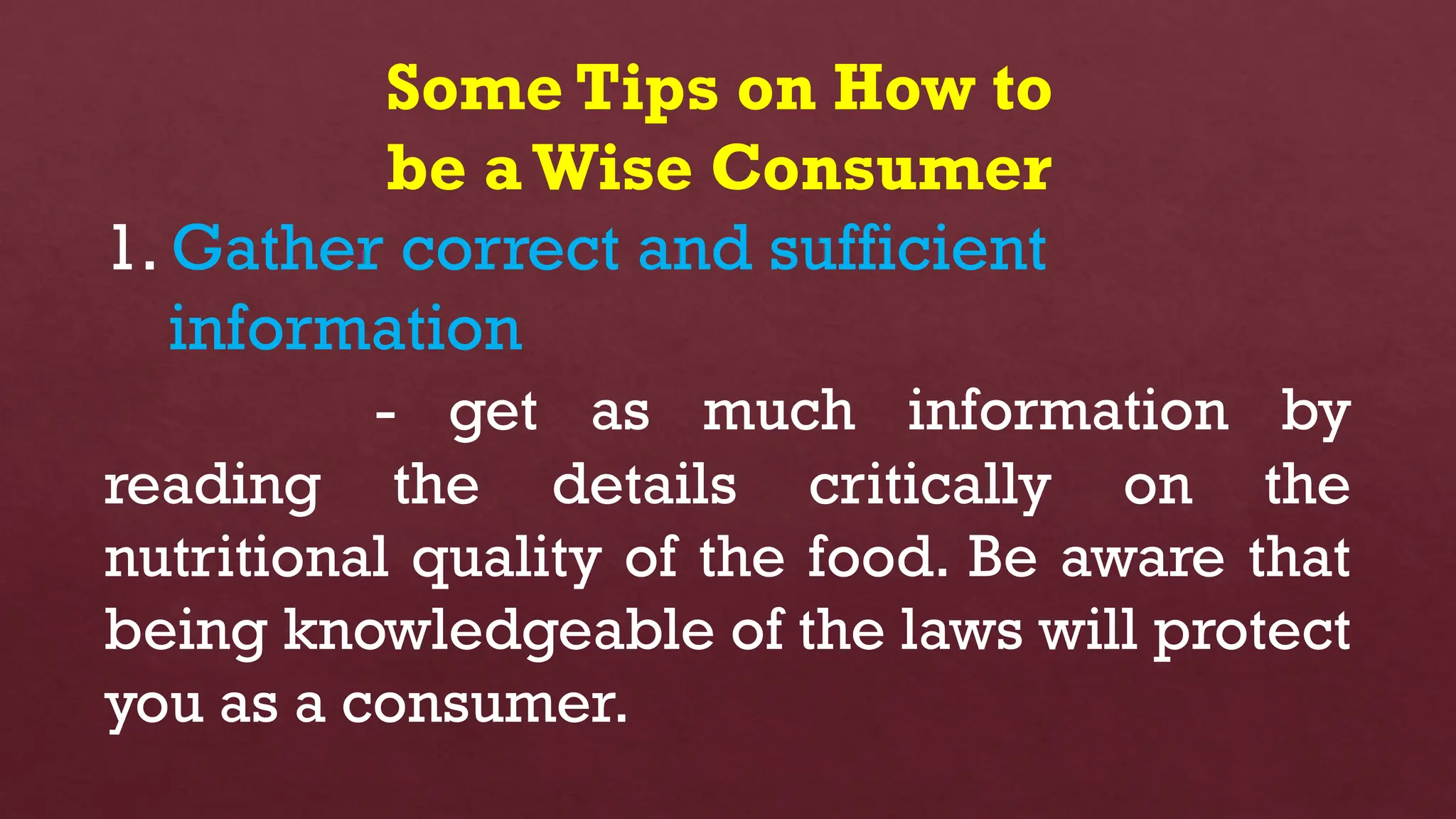 Some Tips on How to
be aWise Consumer
1. Gather correct and sufficient
information
- get as much information by
reading the details critically on the
nutritional quality of the food. Be aware that
being knowledgeable of the laws will protect
you as a consumer.
 