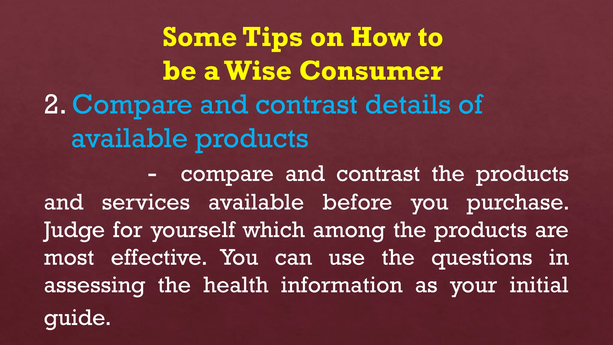 Some Tips on How to
be aWise Consumer
2. Compare and contrast details of
available products
- compare and contrast the products
and services available before you purchase.
Judge for yourself which among the products are
most effective. You can use the questions in
assessing the health information as your initial
guide.
 