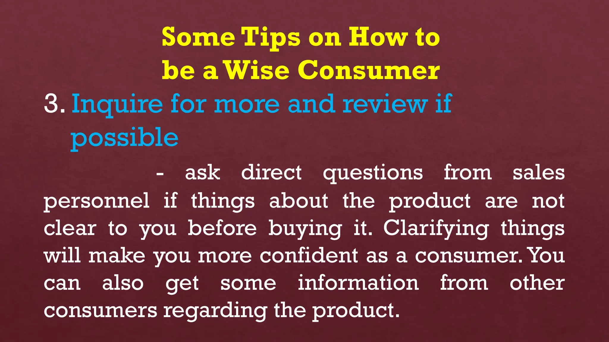 Some Tips on How to
be aWise Consumer
3. Inquire for more and review if
possible
- ask direct questions from sales
personnel if things about the product are not
clear to you before buying it. Clarifying things
will make you more confident as a consumer.You
can also get some information from other
consumers regarding the product.
 