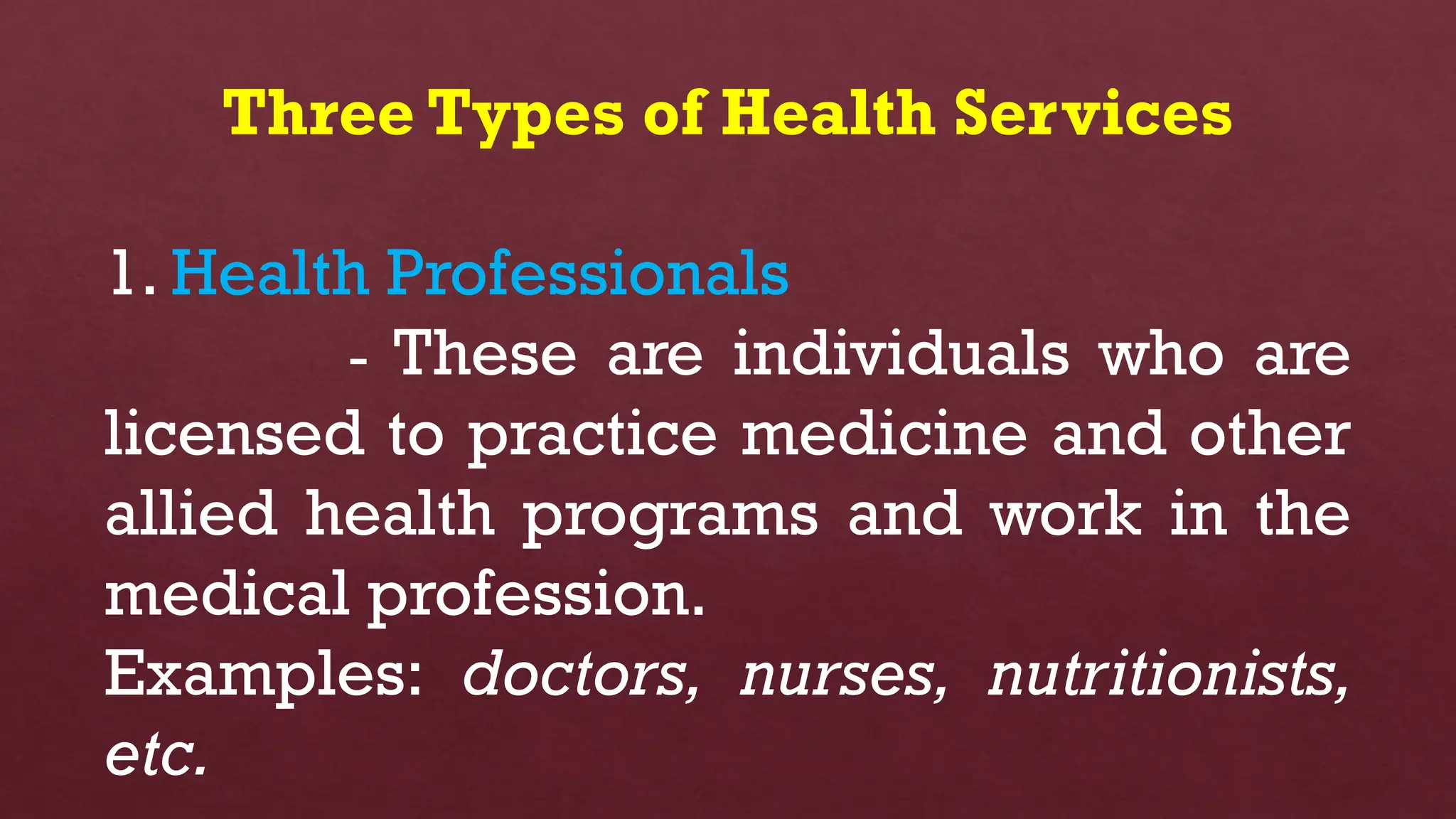 Three Types of Health Services
1. Health Professionals
- These are individuals who are
licensed to practice medicine and other
allied health programs and work in the
medical profession.
Examples: doctors, nurses, nutritionists,
etc.
 