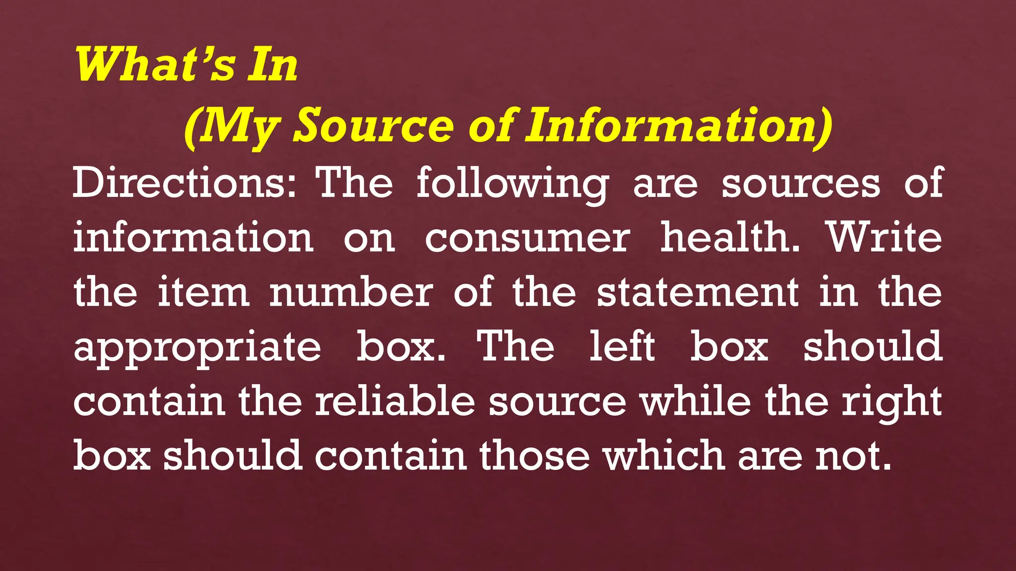 What’s In
(My Source of Information)
Directions: The following are sources of
information on consumer health. Write
the item number of the statement in the
appropriate box. The left box should
contain the reliable source while the right
box should contain those which are not.
 
