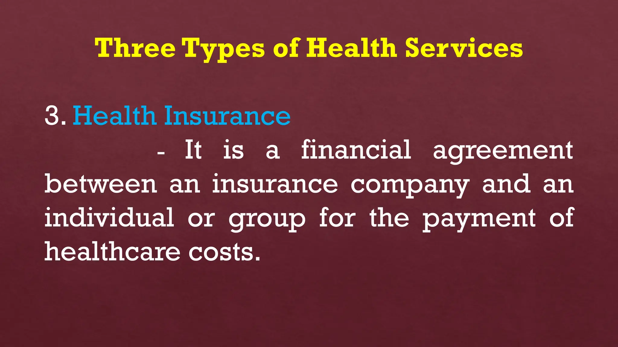 Three Types of Health Services
3. Health Insurance
- It is a financial agreement
between an insurance company and an
individual or group for the payment of
healthcare costs.
 