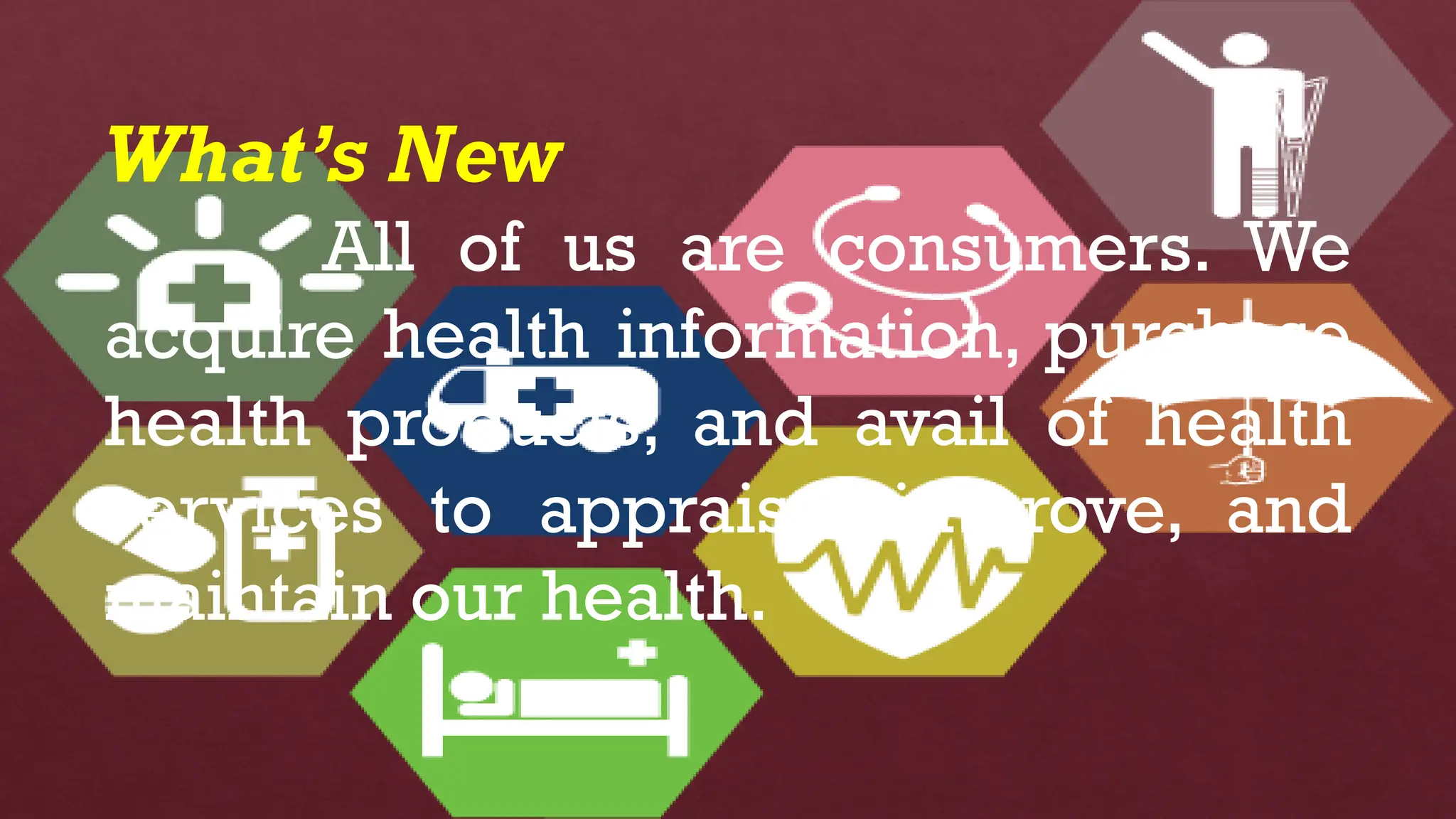 What’s New
All of us are consumers. We
acquire health information, purchase
health products, and avail of health
services to appraise, improve, and
maintain our health.
 